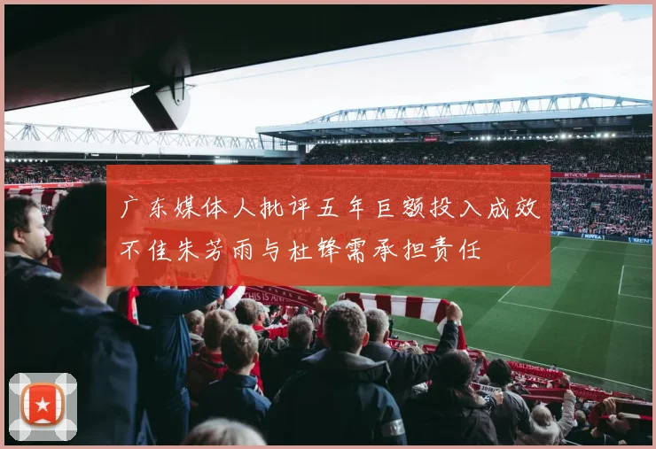 广东媒体人批评五年巨额投入成效不佳朱芳雨与杜锋需承担责任
