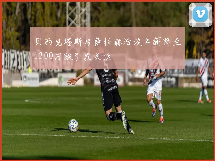 贝西克塔斯与萨拉赫洽谈年薪降至1200万欧引发关注