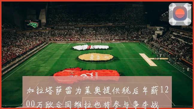 加拉塔萨雷为莱奥提供税后年薪1200万欧合同维拉也将参与争夺战