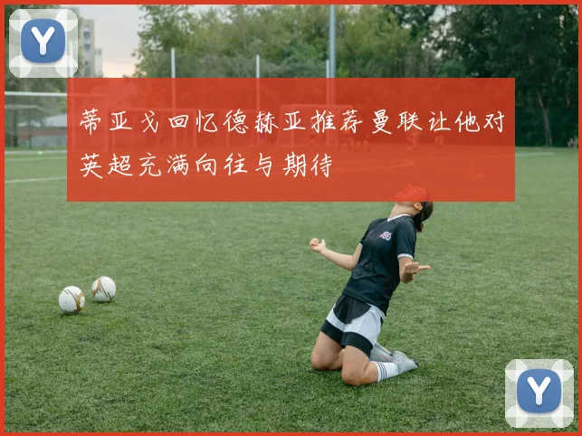蒂亚戈回忆德赫亚推荐曼联让他对英超充满向往与期待