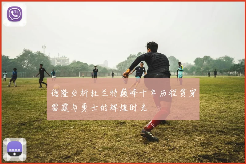 德隆分析杜兰特巅峰十年历程贯穿雷霆与勇士的辉煌时光