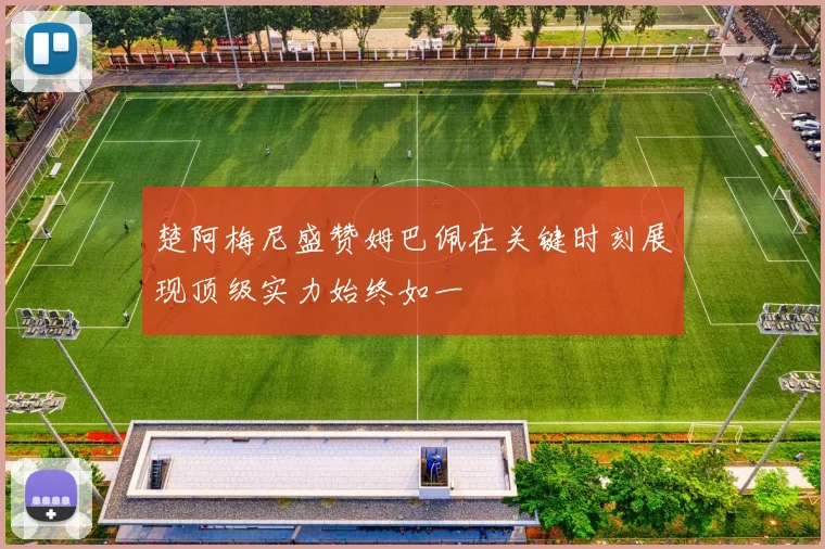 楚阿梅尼盛赞姆巴佩在关键时刻展现顶级实力始终如一