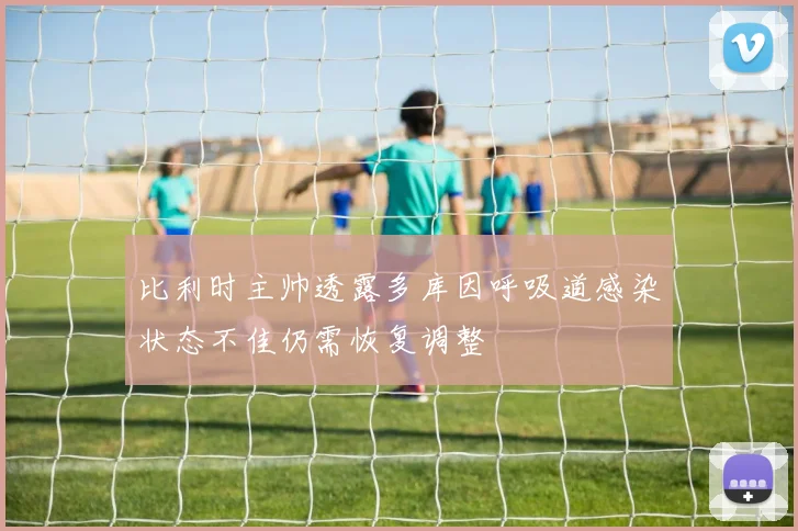 比利时主帅透露多库因呼吸道感染状态不佳仍需恢复调整