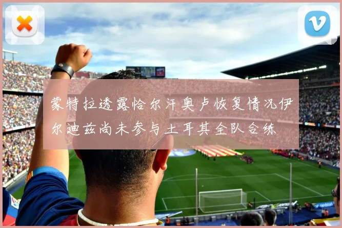 蒙特拉透露恰尔汗奥卢恢复情况伊尔迪兹尚未参与土耳其全队合练