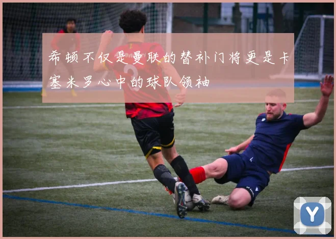 希顿不仅是曼联的替补门将更是卡塞米罗心中的球队领袖