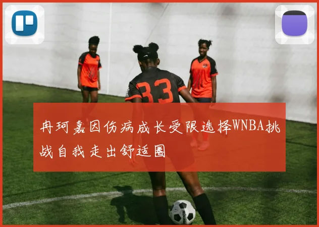 冉珂嘉因伤病成长受限选择WNBA挑战自我走出舒适圈