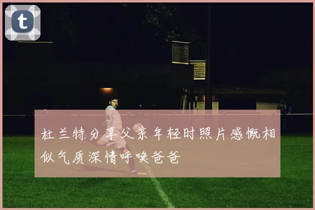 杜兰特分享父亲年轻时照片感慨相似气质深情呼唤爸爸