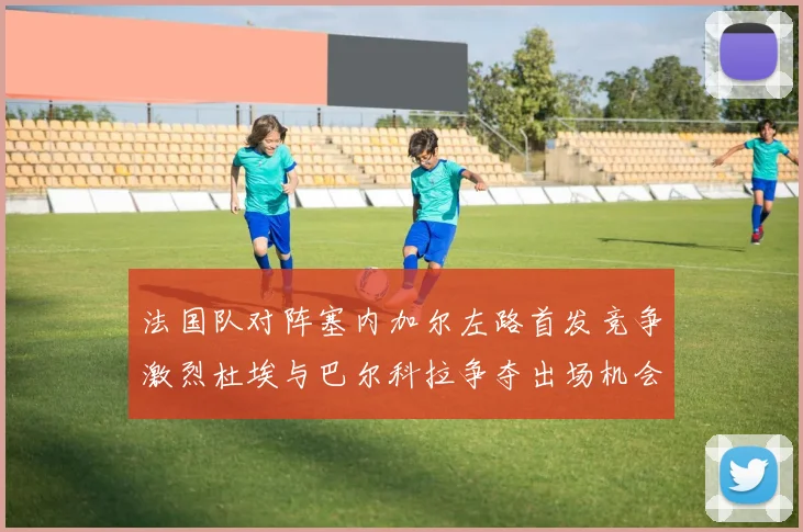 法国队对阵塞内加尔左路首发竞争激烈杜埃与巴尔科拉争夺出场机会