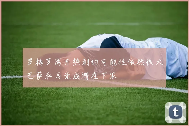 罗梅罗离开热刺的可能性依然很大巴萨和马竞成潜在下家