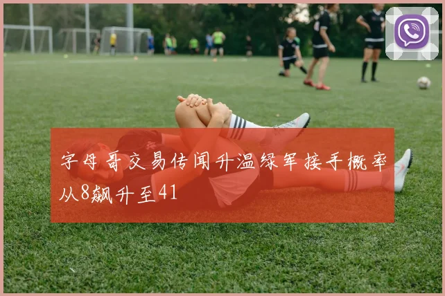 字母哥交易传闻升温绿军接手概率从8飙升至41