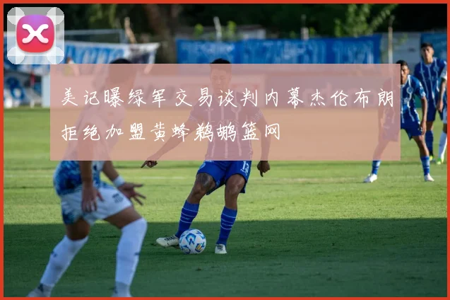 美记曝绿军交易谈判内幕杰伦布朗拒绝加盟黄蜂鹈鹕篮网