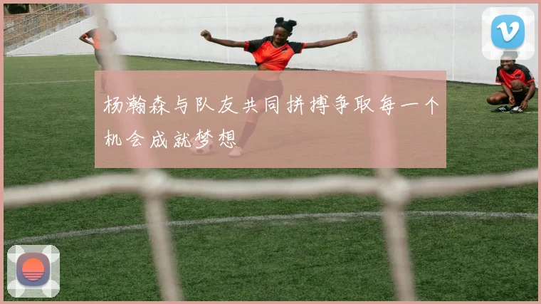 杨瀚森与队友共同拼搏争取每一个机会成就梦想