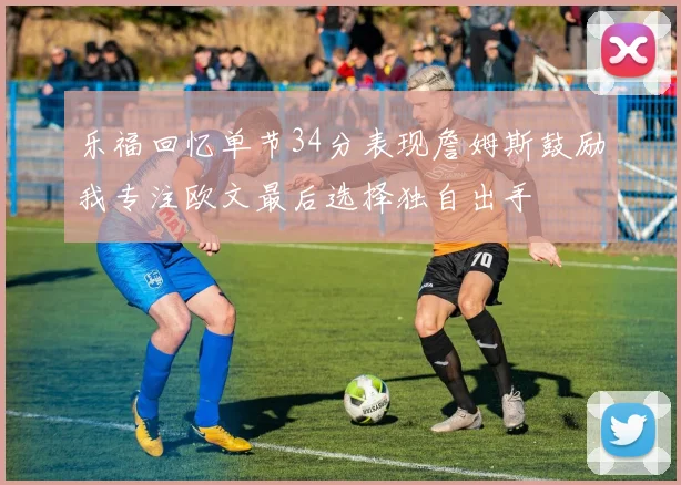 乐福回忆单节34分表现詹姆斯鼓励我专注欧文最后选择独自出手