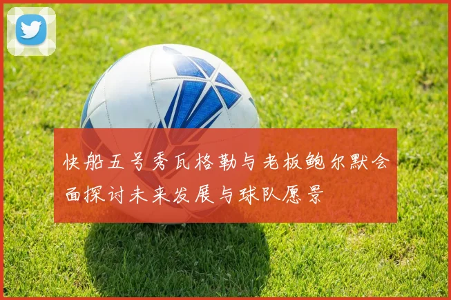 快船五号秀瓦格勒与老板鲍尔默会面探讨未来发展与球队愿景