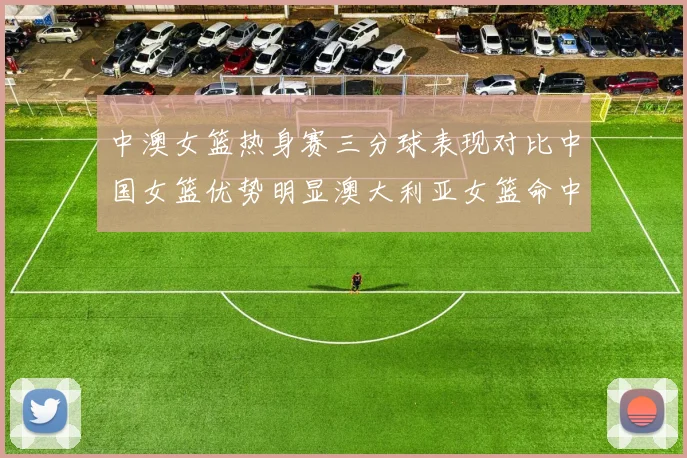 中澳女篮热身赛三分球表现对比中国女篮优势明显澳大利亚女篮命中率低下