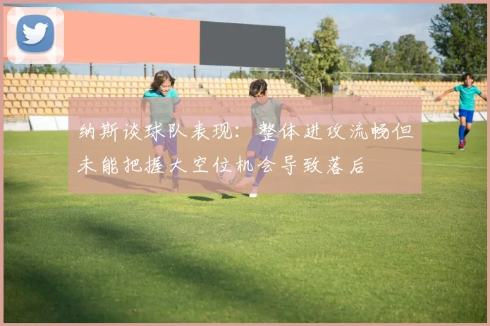 纳斯谈球队表现：整体进攻流畅但未能把握大空位机会导致落后