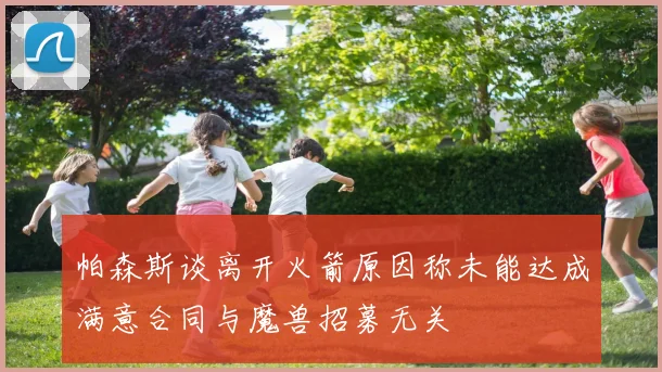 帕森斯谈离开火箭原因称未能达成满意合同与魔兽招募无关