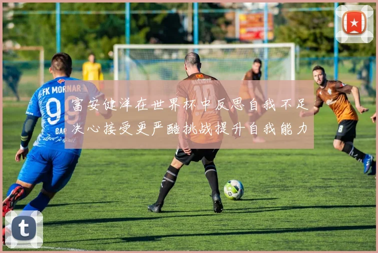 富安健洋在世界杯中反思自我不足决心接受更严酷挑战提升自我能力