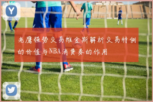 老鹰强势交易维金斯解析交易特例的价值与NBA消费券的作用