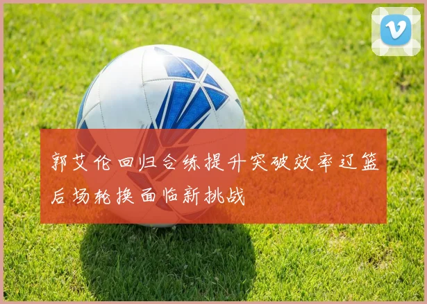 郭艾伦回归合练提升突破效率辽篮后场轮换面临新挑战