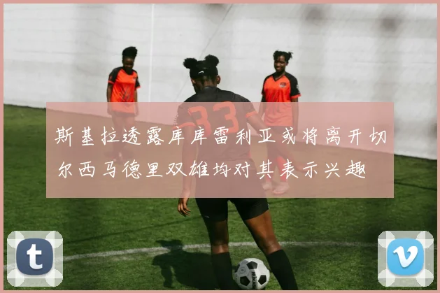 斯基拉透露库库雷利亚或将离开切尔西马德里双雄均对其表示兴趣