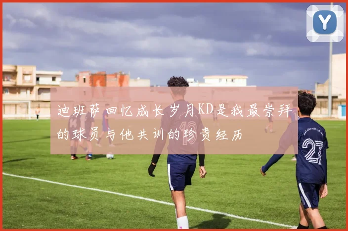 迪班萨回忆成长岁月KD是我最崇拜的球员与他共训的珍贵经历
