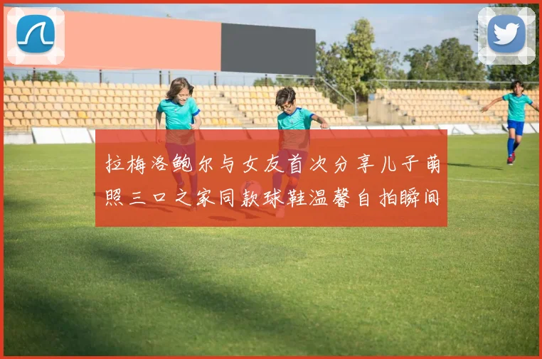 拉梅洛鲍尔与女友首次分享儿子萌照三口之家同款球鞋温馨自拍瞬间