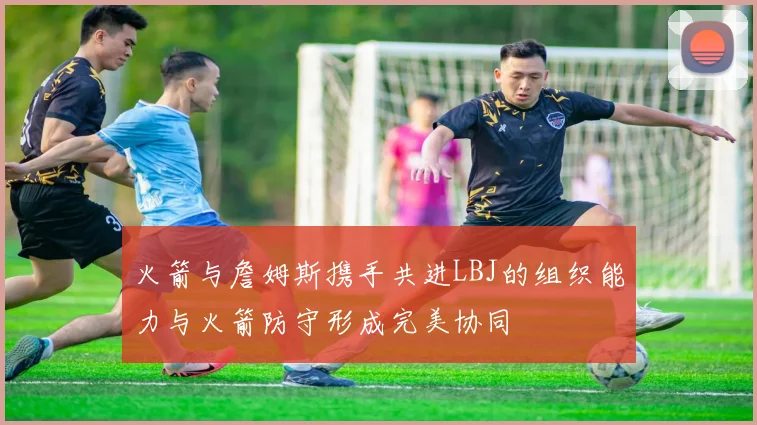 火箭与詹姆斯携手共进LBJ的组织能力与火箭防守形成完美协同