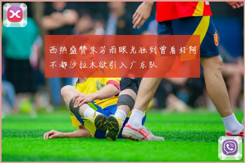西热盛赞朱芳雨眼光独到曾看好阿不都沙拉木欲引入广东队