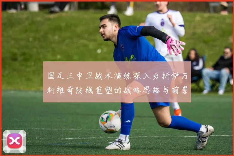 国足三中卫战术演练深入分析伊万科维奇防线重塑的战略思路与前景